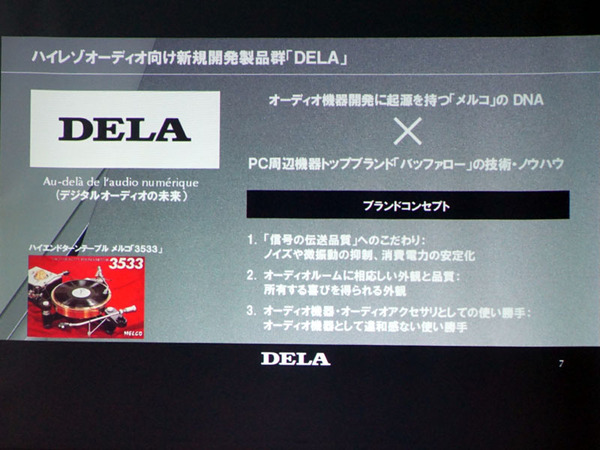 本格オーディオ周辺製品を展開するにあたり「（PC周辺機器ブランドとして有名な）バッファローという名前は使わないで」という声があったため、新しいブランドネーム「DELA」を導入したとのこと
