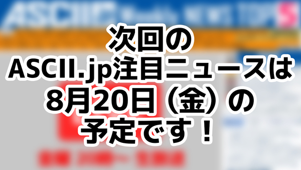 ASCII.jp：次回「今週のASCII.jp注目ニュース 5」は8月20日を予定しております！