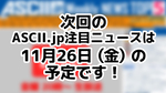次回「今週のASCII.jp注目ニュース 5」は11月26日を予定しております！