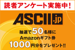 【Amazonギフト券1000円】ASCII読者アンケートに答えていただいた方の中から抽選で50名様にプレゼント