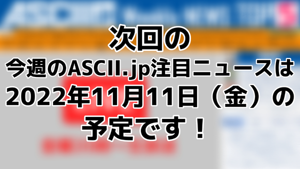 ASCII.jp：次回「今週のASCII.jp注目ニュース 5」は11月11日（金）を予定しております！
