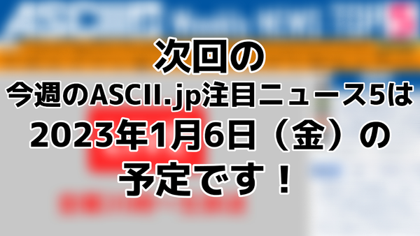 次回「今週のASCII.jp注目ニュース 5」は2023年1月6日（金）を予定しております！ - 週刊アスキー