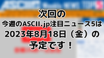 次回「今週のASCII.jp注目ニュース 5」は2023年8月18日（金）を予定しております！