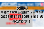 次回「今週のASCII.jp注目ニュース 5」は11月10日（金）を予定しております！