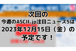 次回「今週のASCII.jp注目ニュース 5」は12月15日（金）を予定しております！