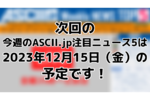 次回「今週のASCII.jp注目ニュース 5」は12月15日（金）を予定しております！