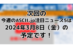 次回「今週のASCII.jp注目ニュース 5」は3月8日（金）を予定しております！