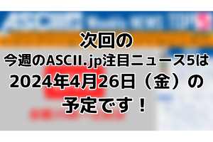 次回「今週のASCII.jp注目ニュース」は4月26日（金）を予定しております！