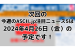 次回「今週のASCII.jp注目ニュース」は4月26日（金）を予定しております！