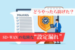 あなたの会社でも起こりうる“SD-WANのセキュリティ設定漏れ”、どうやったら防げた？