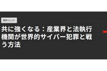 産業界と法執行機関が効果的に連携して世界的サイバー犯罪に立ち向かう方法